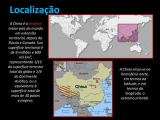 Localização 
A China é o terceiro 
maior país do mundo 
em extensão 
territorial, depois da 
Rússia e Canadá. Sua 
superfície territorial é 
de 9 milhões e 600 
mil km², 
representando 1/15 
da superfície terrestre 
total do globo e 1/4 
do Continente 
Asiático, ou o 
equivalente à 
superfície total de 
mais de 30 países 
europeus. 
A China situa-se no 
hemisfério norte, 
em termos da 
latitude, e em 
termos da 
longitude, o 
extremo oriental. 
 