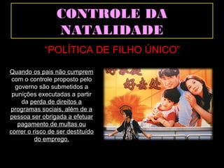 CCOONNTTRROOLLEE DDAA 
NNAATTAALLIIDDAADDEE 
“POLÍTICA DE FILHO ÚNICO” 
Quando os pais não cumprem 
com o controle proposto pelo 
governo são submetidos a 
punições executadas a partir 
da perda de direitos a 
programas sociais, além de a 
pessoa ser obrigada a efetuar 
pagamento de multas ou 
correr o risco de ser destituído 
do emprego. 
 