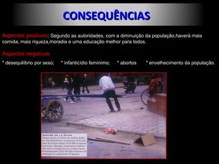 CCOONNSSEEQQUUÊÊNNCCIIAASS 
Aspectos positivos: Segundo as autoridades, com a diminuição da população,haverá mais 
comida, mais riqueza,moradia e uma educação melhor para todos. 
Aspectos negativos: 
* desequilíbrio por sexo; * infanticídio feminimo; * abortos * envelhecimento da população. 
 