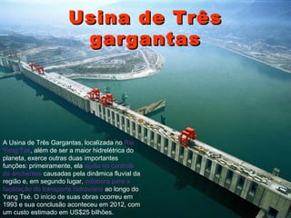 UUssiinnaa ddee TTrrêêss 
ggaarrggaannttaass 
A Usina de Três Gargantas, localizada no Rio 
Yang Tsé, além de ser a maior hidrelétrica do 
planeta, exerce outras duas importantes 
funções: primeiramente, ela ajuda no controle 
de enchentes causadas pela dinâmica fluvial da 
região e, em segundo lugar, colabora para a 
facilitação do transporte hidroviário ao longo do 
Yang Tsé. O início de suas obras ocorreu em 
1993 e sua conclusão aconteceu em 2012, com 
um custo estimado em US$25 bilhões. 
 