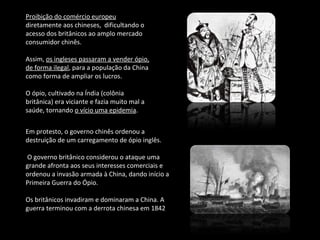 Proibição do comércio europeu 
diretamente aos chineses, dificultando o 
acesso dos britânicos ao amplo mercado 
consumidor chinês. 
Assim, os ingleses passaram a vender ópio, 
de forma ilegal, para a população da China 
como forma de ampliar os lucros. 
O ópio, cultivado na Índia (colônia 
britânica) era viciante e fazia muito mal a 
saúde, tornando o vício uma epidemia. 
Em protesto, o governo chinês ordenou a 
destruição de um carregamento de ópio inglês. 
O governo britânico considerou o ataque uma 
grande afronta aos seus interesses comerciais e 
ordenou a invasão armada à China, dando início a 
Primeira Guerra do Ópio. 
Os britânicos invadiram e dominaram a China. A 
guerra terminou com a derrota chinesa em 1842 
 