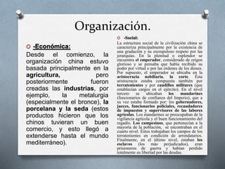 Organización. 
O -Económica: 
Desde el comienzo, la 
organización china estuvo 
basada principalmente en la 
agricultura, pero 
posteriormente fueron 
creadas las industrias, por 
ejemplo, la metalurgia 
(especialmente el bronce), la 
porcelana y la seda (estos 
productos hicieron que los 
chinos tuvieran un buen 
comercio, y esto llegó a 
extenderse hasta el mundo 
mediterráneo). 
O -Social: 
La estructura social de la civilización china se 
caracteriza principalmente por la existencia de 
una gradación y su escrupuloso respeto por las 
jerarquías. En la plenitud o esplendor se 
encuentra el emperador, considerado de origen 
glorioso y se pensaba que había recibido su 
poder por virtud o por las órdenes de los dioses. 
Por supuesto, el emperador se ubicaba en la 
aristocracia nobiliaria, la corte. Ésta 
aristocracia estaba compuesta también por 
terratenientes y por caudillos militares (que 
establecían cargos en el ejército). En el nivel 
tercero se ubicaban los mandarines 
(funcionarios de confianza del Imperio), que a 
su vez estaba formado por: los gobernadores, 
jueces, funcionarios policiales, recaudadores 
de impuestos y supervisores de las labores 
agrícolas. Los mandarines se preocupaban de la 
vigilancia agrícola y el buen funcionamiento del 
regadío. Los campesinos, que pertenecían a la 
mayoría de la población, se encontraban en el 
cuarto nivel. Éstos trabajaban los campos de los 
terratenientes en condición de arrendatarios. 
Finalmente, en el último nivel, estaban los 
esclavos (los más perjudicados), eran 
prisioneros de guerra y habían perdido 
totalmente su libertad por las deudas. 
 