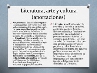 Literatura, arte y cultura 
(aportaciones) 
O Arquitectura: destacan las Pagodas 
(construcciones con varios pisos con 
techos superpuestos, uno sobre otro), 
La gran muralla china (levantada 
con el propósito de defender a la 
nación de la invasión de los nómadas 
xiongnu de Mongolia y Manchuria), 
el Ejército de Terracota (figuras de 
soldados y caballos a tamaño real 
hechos de terracota, construidos bajo 
el mandato del autoproclamado 
primer Emperador de China, de la 
dinastía Qin. Al enterrarlos se creía 
que el Emperador seguiría teniendo 
tropas bajo su mando, aún después 
de muerto), su escritura, uso de la 
seda, la tinta, el papel fue inventado 
en China cerca de 3.000 años, 
después de que los egipcios 
utilizaran el papiro para escribir. 
O Literatura: reflexión sobre la 
sociedad y la vida, y un fuerte 
contenido político. Muchos 
literatos eran altos funcionarios 
o filósofos que estudiaban y 
proponían nuevas formas de 
gobierno para China. Hay gran 
variedad de literatura china que 
gira entorno a dos corrientes: 
popular y culta. Los chinos 
desarrollaron mucho los géneros 
poético, narración, etc. Es 
importante notar que mucha de 
la literatura china está 
impregnada del pensamiento 
taoísta y del pensamiento 
filosófico de Confucio. 
 