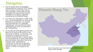 Zhengzhou
 Con la ayuda de la arqueología,
introducida en China en 1919. Hasta
ahora se han encontrado más de
cien ciudades, entre ellas las dos
ciudades más importantes fueron
Zhengzhou y Anyang, capitales
sucesivas de la dinastía Shang.
 Los restos de Zhengzhou (1500-1300
a.C.) se extienden por un área de 25
kilómetros cuadrados. La ciudad
está formada por un cuadrado
rodeado por una muralla de tierra
apisonada que tiene un perímetro
de 7 kilómetros.
 La muralla de Zhengzhou poseía una
base de 22 metros de ancho y una
altura de 9 metros. La muralla, que
necesitó el trabajo de diez mil
hombres durante diez o veinte años,
es una prueba de la capacidad Shang
para movilizar recursos y fuerza de
trabajo. Esta capacidad se
convertirá en uno de los grandes
elementos que se han usado para
definir a China a lo largo de los
siglos. http://www.uchina.com.ar/wp-content/uploads/2008/04/dinastia-
shang-yin-china-mapa.jpg
 