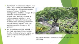  Dentro de la muralla se encontraron unas
veinte edificaciones de tierra apisonada,
una de ellas de 1100 metros cuadrados
de superficie que, sin duda,
correspondería al edificio principal de un
complejo palacial de veinte
edificaciones. Mientras, fuera de la
muralla, estaban los talleres para
trabajar el bronce, los huesos (tanto
humanos como animales) y la cerámica.
Se cree que esto era para evitar que
posibles incendios afectaran a los
palacios.
 Por motivos desconocidos, en 1300 a.C
los Shang abandonan Zhengzhou y se
instalan en Anyang, la nueva capital que
va a durar hasta el fin de la dinastía
(1050 a.C.).
http://thumbs.dreamstime.com/z/paisaje-miniatura-de-la-gran-muralla-
39255928.jpg
 