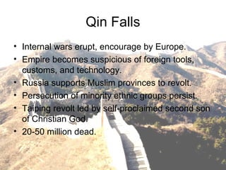 Qin Falls
• Internal wars erupt, encourage by Europe.
• Empire becomes suspicious of foreign tools,
customs, and technology.
• Russia supports Muslim provinces to revolt.
• Persecution of minority ethnic groups persist.
• Taiping revolt led by self-proclaimed second son
of Christian God.
• 20-50 million dead.
 