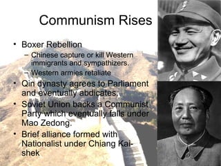 Communism Rises
• Boxer Rebellion
– Chinese capture or kill Western
immigrants and sympathizers.
– Western armies retaliate
• Qin dynasty agrees to Parliament
and eventually abdicates.
• Soviet Union backs a Communist
Party which eventually falls under
Mao Zedong.
• Brief alliance formed with
Nationalist under Chiang Kai-
shek
 