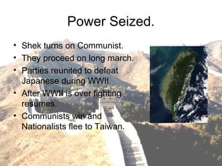 Power Seized.
• Shek turns on Communist.
• They proceed on long march.
• Parties reunited to defeat
Japanese during WWII.
• After WWII is over fighting
resumes.
• Communists win and
Nationalists flee to Taiwan.
 
