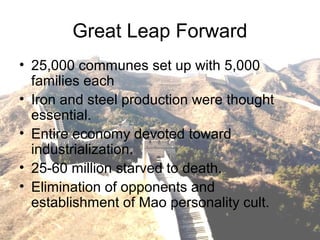Great Leap Forward
• 25,000 communes set up with 5,000
families each
• Iron and steel production were thought
essential.
• Entire economy devoted toward
industrialization.
• 25-60 million starved to death.
• Elimination of opponents and
establishment of Mao personality cult.
 
