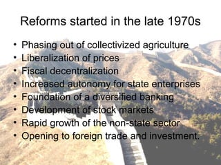 Reforms started in the late 1970s
• Phasing out of collectivized agriculture
• Liberalization of prices
• Fiscal decentralization
• Increased autonomy for state enterprises
• Foundation of a diversified banking
• Development of stock markets
• Rapid growth of the non-state sector
• Opening to foreign trade and investment.
 