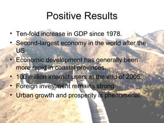 Positive Results
• Ten-fold increase in GDP since 1978.
• Second-largest economy in the world after the
US
• Economic development has generally been
more rapid in coastal provinces.
• 100 million internet users at the end of 2005.
• Foreign investment remains strong
• Urban growth and prosperity is phenomenal.
 