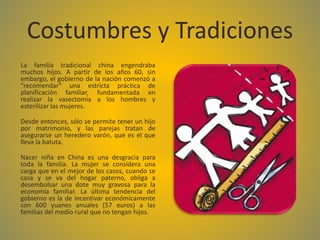 Costumbres y Tradiciones
La familia tradicional china engendraba
muchos hijos. A partir de los años 60, sin
embargo, el gobierno de la nación comenzó a
"recomendar" una estricta práctica de
planificación familiar, fundamentada en
realizar la vasectomía a los hombres y
esterilizar las mujeres.
Desde entonces, sólo se permite tener un hijo
por matrimonio, y las parejas tratan de
asegurarse un heredero varón, que es el que
lleva la batuta.
Nacer niña en China es una desgracia para
toda la familia. La mujer se considera una
carga que en el mejor de los casos, cuando se
casa y se va del hogar paterno, obliga a
desembolsar una dote muy gravosa para la
economía familiar. La última tendencia del
gobierno es la de incentivar económicamente
con 600 yuanes anuales (57 euros) a las
familias del medio rural que no tengan hijos.
 