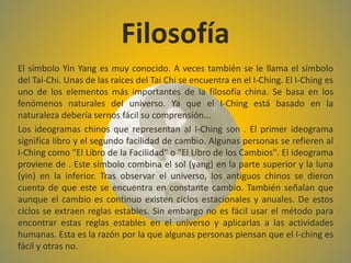 El símbolo Yin Yang es muy conocido. A veces también se le llama el símbolo
del Tai-Chi. Unas de las raíces del Tai Chi se encuentra en el I-Ching. El I-Ching es
uno de los elementos más importantes de la filosofía china. Se basa en los
fenómenos naturales del universo. Ya que el I-Ching está basado en la
naturaleza debería sernos fácil su comprensión...
Los ideogramas chinos que representan al I-Ching son . El primer ideograma
significa libro y el segundo facilidad de cambio. Algunas personas se refieren al
I-Ching como "El Libro de la Facilidad" o "El Libro de los Cambios". El ideograma
proviene de . Este símbolo combina el sol (yang) en la parte superior y la luna
(yin) en la inferior. Tras observar el universo, los antiguos chinos se dieron
cuenta de que este se encuentra en constante cambio. También señalan que
aunque el cambio es continuo existen ciclos estacionales y anuales. De estos
ciclos se extraen reglas estables. Sin embargo no es fácil usar el método para
encontrar estas reglas estables en el universo y aplicarlas a las actividades
humanas. Esta es la razón por la que algunas personas piensan que el I-ching es
fácil y otras no.
Filosofía
 