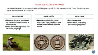USO DE LOS RECURSOS NATURALES
AGRICULTURA
• El cultivo del arroz constituyó
un elemento importante de la
alimentación
• Otros productos agrícolas: caña
se azúcar, té y trigo
METALURGÍA
• Explotaron minerales como:
cobre, oro, hierro y plomo para
utilizarlos en la fabricación de
armas
INDUSTRIA
• Porcelana y seda
• Jade, marfil, turquesa y
cerámica negra y blanca
La abundancia de recursos naturales en la región permitió a los habitantes de China desarrollar una
serie de actividades económicas:
 