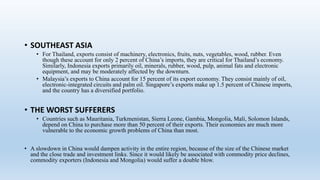 • SOUTHEAST ASIA
• For Thailand, exports consist of machinery, electronics, fruits, nuts, vegetables, wood, rubber. Even
though these account for only 2 percent of China’s imports, they are critical for Thailand’s economy.
Similarly, Indonesia exports primarily oil, minerals, rubber, wood, pulp, animal fats and electronic
equipment, and may be moderately affected by the downturn.
• Malaysia’s exports to China account for 15 percent of its export economy. They consist mainly of oil,
electronic-integrated circuits and palm oil. Singapore’s exports make up 1.5 percent of Chinese imports,
and the country has a diversified portfolio.
• THE WORST SUFFERERS
• Countries such as Mauritania, Turkmenistan, Sierra Leone, Gambia, Mongolia, Mali, Solomon Islands,
depend on China to purchase more than 50 percent of their exports. Their economies are much more
vulnerable to the economic growth problems of China than most.
• A slowdown in China would dampen activity in the entire region, because of the size of the Chinese market
and the close trade and investment links. Since it would likely be associated with commodity price declines,
commodity exporters (Indonesia and Mongolia) would suffer a double blow.
 