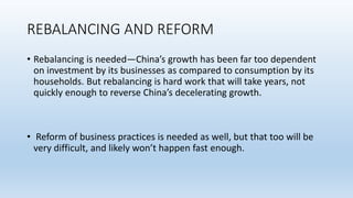 REBALANCING AND REFORM
• Rebalancing is needed—China’s growth has been far too dependent
on investment by its businesses as compared to consumption by its
households. But rebalancing is hard work that will take years, not
quickly enough to reverse China’s decelerating growth.
• Reform of business practices is needed as well, but that too will be
very difficult, and likely won’t happen fast enough.
 