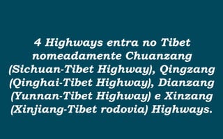 4 Highways entra no Tibet
nomeadamente Chuanzang
(Sichuan-Tibet Highway), Qingzang
(Qinghai-Tibet Highway), Dianzang
(Yunnan-Tibet Highway) e Xinzang
(Xinjiang-Tibet rodovia) Highways.
 