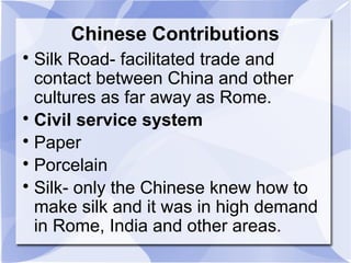 Chinese Contributions

Silk Road- facilitated trade and
contact between China and other
cultures as far away as Rome.

Civil service system

Paper

Porcelain

Silk- only the Chinese knew how to
make silk and it was in high demand
in Rome, India and other areas.
 