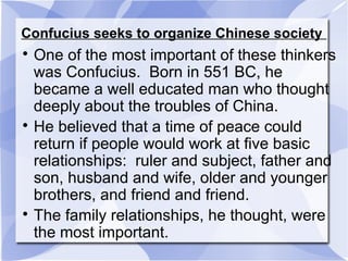 Confucius seeks to organize Chinese society

One of the most important of these thinkers
was Confucius. Born in 551 BC, he
became a well educated man who thought
deeply about the troubles of China.

He believed that a time of peace could
return if people would work at five basic
relationships: ruler and subject, father and
son, husband and wife, older and younger
brothers, and friend and friend.

The family relationships, he thought, were
the most important.
 