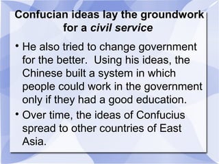 Confucian ideas lay the groundwork
for a civil service

He also tried to change government
for the better. Using his ideas, the
Chinese built a system in which
people could work in the government
only if they had a good education.

Over time, the ideas of Confucius
spread to other countries of East
Asia.
 