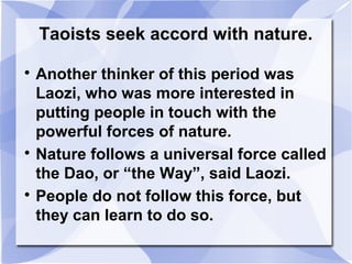 Taoists seek accord with nature.

Another thinker of this period was
Laozi, who was more interested in
putting people in touch with the
powerful forces of nature.

Nature follows a universal force called
the Dao, or “the Way”, said Laozi.

People do not follow this force, but
they can learn to do so.
 
