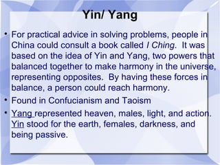 Yin/ Yang

For practical advice in solving problems, people in
China could consult a book called I Ching. It was
based on the idea of Yin and Yang, two powers that
balanced together to make harmony in the universe,
representing opposites. By having these forces in
balance, a person could reach harmony.

Found in Confucianism and Taoism

Yang represented heaven, males, light, and action.
Yin stood for the earth, females, darkness, and
being passive.
 