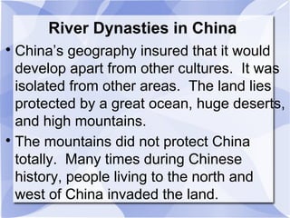 River Dynasties in China

China’s geography insured that it would
develop apart from other cultures. It was
isolated from other areas. The land lies
protected by a great ocean, huge deserts,
and high mountains.

The mountains did not protect China
totally. Many times during Chinese
history, people living to the north and
west of China invaded the land.
 
