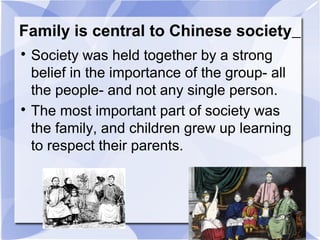 Family is central to Chinese society

Society was held together by a strong
belief in the importance of the group- all
the people- and not any single person.

The most important part of society was
the family, and children grew up learning
to respect their parents.
 