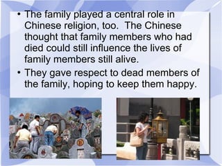  The family played a central role in
Chinese religion, too. The Chinese
thought that family members who had
died could still influence the lives of
family members still alive.
 They gave respect to dead members of
the family, hoping to keep them happy.
 