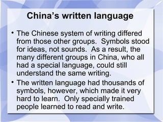 China’s written language

The Chinese system of writing differed
from those other groups. Symbols stood
for ideas, not sounds. As a result, the
many different groups in China, who all
had a special language, could still
understand the same writing.

The written language had thousands of
symbols, however, which made it very
hard to learn. Only specially trained
people learned to read and write.
 
