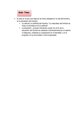  El cielo en el que cree deja de ser tema obligado en la vida del hombre,
en la educación del hombre.
 Lo natural y lo artificial del hombre: “La naturaleza del hombre es
mala y la bondad en él es artificial”
 La educación , proceso individual y social: En el fin de la
educación del hombre es realizarse individualmente por el espíritu
e integrarse, mediante su cooperación en el bienestar y en el
progreso, en la comunidad o unión organizada.
Suin Tseu
 