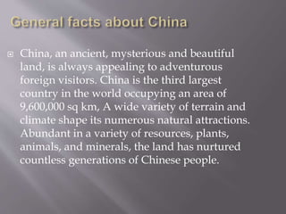  China, an ancient, mysterious and beautiful
land, is always appealing to adventurous
foreign visitors. China is the third largest
country in the world occupying an area of
9,600,000 sq km, A wide variety of terrain and
climate shape its numerous natural attractions.
Abundant in a variety of resources, plants,
animals, and minerals, the land has nurtured
countless generations of Chinese people.
 