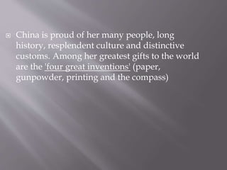  China is proud of her many people, long
history, resplendent culture and distinctive
customs. Among her greatest gifts to the world
are the 'four great inventions' (paper,
gunpowder, printing and the compass)
 