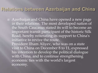  Azerbaijan and China have opened a new page
in their relations. The most developed nation of
the South Caucasus stated its will to become an
important transit participant of the historic Silk
Road, hereby reiterating its support to China's
initiative to revive the route.
President Ilham Aliyev, who was on a state
visit to China on December 8 to 11, expressed
his intention to develop the political dialogue
with China, and to continue strengthening
economic ties with the world's largest
economy.
 