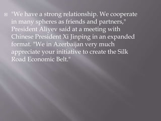  "We have a strong relationship. We cooperate
in many spheres as friends and partners,"
President Aliyev said at a meeting with
Chinese President Xi Jinping in an expanded
format. "We in Azerbaijan very much
appreciate your initiative to create the Silk
Road Economic Belt."
 