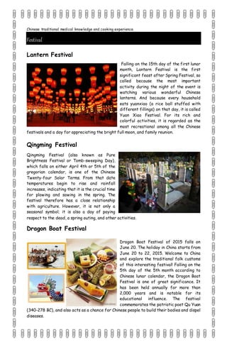 Chinese traditional medical knowledge and cooking experience.
Festival
Lantern Festival
Falling on the 15th day of the first lunar
month, Lantern Festival is the first
significant feast after Spring Festival, so
called because the most important
activity during the night of the event is
watching various wonderful Chinese
lanterns. And because every household
eats yuanxiao (a rice ball stuffed with
different fillings) on that day, it is called
Yuan Xiao Festival. For its rich and
colorful activities, it is regarded as the
most recreational among all the Chinese
festivals and a day for appreciating the bright full moon, and family reunion.
Qingming Festival
Qingming Festival (also known as Pure
Brightness Festival or Tomb-sweeping Day),
which falls on either April 4th or 5th of the
gregorian calendar, is one of the Chinese
Twenty-four Solar Terms. From that date
temperatures begin to rise and rainfall
increases, indicating that it is the crucial time
for plowing and sowing in the spring. The
festival therefore has a close relationship
with agriculture. However, it is not only a
seasonal symbol; it is also a day of paying
respect to the dead, a spring outing, and other activities.
Dragon Boat Festival
Dragon Boat Festival of 2015 falls on
June 20. The holiday in China starts from
June 20 to 22, 2015. Welcome to China
and explore the traditional folk customs
of this interesting festival! Falling on the
5th day of the 5th month according to
Chinese lunar calendar, the Dragon Boat
Festival is one of great significance. It
has been held annually for more than
2,000 years and is notable for its
educational influence. The festival
commemorates the patriotic poet Qu Yuan
(340-278 BC), and also acts as a chance for Chinese people to build their bodies and dispel
diseases.
 