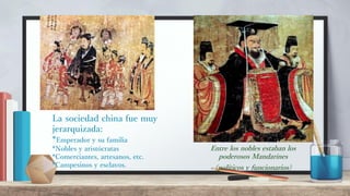 La sociedad china fue muy
jerarquizada:
*Emperador y su familia
*Nobles y aristócratas
*Comerciantes, artesanos, etc.
*Campesinos y esclavos.
Entre los nobles estaban los
poderosos Mandarines
(políticos y funcionarios)
 