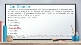 Las Dinastías
Aunque no se conocen datos específicos sobre los primeros inicios de la política en china,
se sabe que la mayoría de las dinastías que reinaron este territorio utilizaban un
sistema semejante a la monarquía absoluta, bajo el poder de un emperador que era
reemplazado por un heredero tras su muerte.
Las dinastías que rigieron China fueron:
Dinastía Xia
-Dinastía Shang
-Dinastía Zhou
-Dinastía Qin
-Dinastía Han
-Dinastía Jin
-Dinastías Meridionales y Septentrionales (Wei del Norte, Wei del Este, Wei del Oeste, Qi
del Norte y Zhou del Norte)
 
