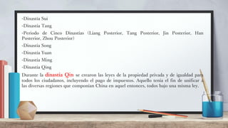 -Dinastía Sui
-Dinastía Tang
-Periodo de Cinco Dinastías (Liang Posterior, Tang Posterior, Jin Posterior, Han
Posterior, Zhou Posterior)
-Dinastía Song
-Dinastía Yuan
-Dinastía Ming
-Dinastía Qing
Durante la dinastía Qin se crearon las leyes de la propiedad privada y de igualdad para
todos los ciudadanos, incluyendo el pago de impuestos. Aquello tenía el fin de unificar a
las diversas regiones que componían China en aquel entonces, todos bajo una misma ley.
 