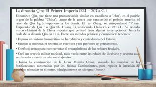 La dinastía Qin: El Primer Imperio (221 – 207 a.C.)
El nombre Qin, que tiene una pronunciación similar en castellano a "chin", es el posible
origen de la palabra “China”. Luego de la guerra que caracterizó el periodo anterior, el
reino de Qin logró imponerse a los demás. El rey Zheng, se autoproclamó "Primer
Emperador de Qin " o Qin Shi Huang Ti, unificando China en el 221 a.C. Su reinado
marcó el inició de la China imperial que perduró (con algunas interrupciones) hasta la
caída de la dinastía Qin en 1912. Entre sus medidas políticas y económicas tenemos:
• Impuso un sistema burocrático no hereditario y centralizado del Estado.
• Unificó la moneda, el sistema de escritura y los patrones de pensamiento,
• Confiscó armas para contrarrestar el resurgimiento de los señores feudales.
• Creó un servicio militar nacional, todo varón entre las edades de diecisiete y sesenta años
era forzado a servir un año en el ejército.
• Inició la construcción de la Gran Muralla China, uniendo las murallas de las
fortificaciones construidas por los Reinos Combatientes, para repeler la invasión de
pueblos nómadas en el norte, principalmente los xiongnu (hunos).
 
