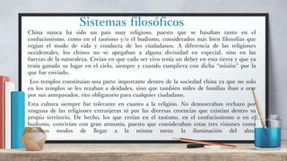 Sistemas filosóficos
China nunca ha sido un país muy religioso, puesto que se basaban tanto en el
confucionismo, como en el taoísmo y/o el budismo, considerados más bien filosofías que
regían el modo de vida y conducta de los ciudadanos. A diferencia de las religiones
occidentales, los chinos no se apegaban a alguna divinidad en especial, sino en las
fuerzas de la naturaleza. Creían en que cada ser vivo tenía un deber en esta tierra y que ya
tenía ganado su lugar en el cielo, siempre y cuando cumpliera con dicha “misión” por la
que fue enviado.
Los templos constituían una parte importante dentro de la sociedad china ya que no solo
en los templos se les rezaban a deidades, sino que también miles de familias iban a orar
por sus antepasados, rito obligatorio para cualquier ciudadano.
Esta cultura siempre fue tolerante en cuanto a la religión. No demostraban rechazo por
ninguna de las religiones extranjeras ni por las diversas creencias que existían dentro su
propio territorio. De hecho, los que creían en el taoísmo, en el confucionismo o en el
budismo, convivían con gran armonía, puesto que consideraban estas tres visiones como
distintos modos de llegar a la misma meta: la iluminación del alma
 