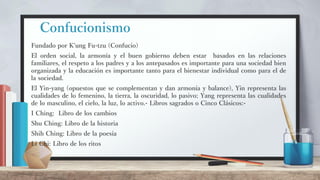Confucionismo
Fundado por K'ung Fu-tzu (Confucio)
El orden social, la armonía y el buen gobierno deben estar basados en las relaciones
familiares, el respeto a los padres y a los antepasados es importante para una sociedad bien
organizada y la educación es importante tanto para el bienestar individual como para el de
la sociedad.
El Yin-yang (opuestos que se complementan y dan armonía y balance), Yin representa las
cualidades de lo femenino, la tierra, la oscuridad, lo pasivo; Yang representa las cualidades
de lo masculino, el cielo, la luz, lo activo.- Libros sagrados o Cinco Clásicos:-
I Ching: Libro de los cambios
Shu Ching: Libro de la historia
Shih Ching: Libro de la poesía
Li Chi: Libro de los ritos
 