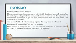 TAOÍSMO
Fundado por Lao Tzu (El Antiguo)
El orden natural es más importante que el orden social.- Una fuerza universal, llamada Tao
(el camino),guía y dirige todas las cosas, donde buscar la unión con el Tao representa la
inmortalidad. Su consigan es que los seres humanos deben vivir una vida simple y en
armonía con la naturaleza.
Tres tesoros: Calidad de vida, Energía, y Espíritu.- Yin-yang (armonía y balance).
Búsqueda de la inmortalidad(Chen jen) y la larga vida.
El ser humano es energía del Tao (Ch'i) que tiene que mantenerse en balance.- Práctica
del Tai Ch'i.- Feng Chui para que la energía del Tao fluya Libro
 
