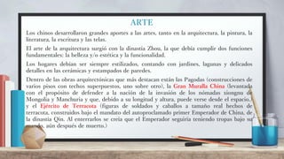 ARTE
Los chinos desarrollaron grandes aportes a las artes, tanto en la arquitectura, la pintura, la
literatura, la escritura y las telas.
El arte de la arquitectura surgió con la dinastía Zhou, la que debía cumplir dos funciones
fundamentales: la belleza y/o estética y la funcionalidad.
Los hogares debían ser siempre estilizados, contando con jardines, lagunas y delicados
detalles en las cerámicas y estampados de paredes.
Dentro de las obras arquitectónicas que más destacan están las Pagodas (construcciones de
varios pisos con techos superpuestos, uno sobre otro), la Gran Muralla China (levantada
con el propósito de defender a la nación de la invasión de los nómadas xiongnu de
Mongolia y Manchuria y que, debido a su longitud y altura, puede verse desde el espacio.)
y el Ejército de Terracota (figuras de soldados y caballos a tamaño real hechos de
terracota, construidos bajo el mandato del autoproclamado primer Emperador de China, de
la dinastía Qin. Al enterrarlos se creía que el Emperador seguiría teniendo tropas bajo su
mando, aún después de muerto.)
 