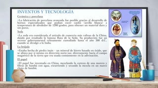 INVENTOS Y TECNOLOGÍA
Cerámica y porcelana
+La fabricación de porcelana avanzada fue posible gracias al desarrollo de
hornos especializados que podían cocer caolín (arcilla blanca) a
temperatura de alrededor de 1200 grados, para obtener un material duro y
sin poros.
Seda
+La seda era considerada el artículo de comercio más valioso de la China,
dando por resultado la famosa Ruta de la Seda. Su producción fue un
secreto gubernamental celosamente custodiado hasta el año 300 d.C.,
cuando se divulgó a la India.
La brújula
+Estaba hecha de piedra imán – un mineral de hierro basado en óxido, que
se alinea por sí mismo en dirección norte-sur, directamente hacía el campo
magnético de la tierra que era usada comúnmente en la adivinación.
El papel
+El papel fue inventado en China, mezclando la corteza de una morera y
fibras de bambú con agua, escurriendo y secando la mezcla en un marco
chato de bambú.
 