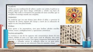 La pólvora
Hecha con una combinación de salitre y azufre con carbón, la pólvora se
utilizó primero para hacer fuegos artificiales y señales con luces de
bengala. Más tarde se inventaron las granadas de mano sencillas, que se
arrojaban al enemigo usando una catapulta.
Acupuntura
En medicina que era una técnica para aliviar el dolor, o provocar la
relajación de ciertos órganos del cuerpo a través de la colocación de
agujas en una zona determinada.
El ábaco
Gran aporte a las matemáticas, sirve para facilitar cálculos sencillos
(sumas, restas y multiplicaciones) y operaciones aritméticas.
Escritura pictográfica
La escritura es uno de los aspectos más característicos dentro de esta
cultura, debido no solo a su valor como canal de difusión, sino como
parte de su repertorio artístico. Con signos compuestos básicamente por
elegantes y refinadas curvas, la caligrafía china es, en gran parte,
considerada más como un arte abstracto, lleno de armonía y ritmo.
 