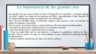 La importancia de los grandes ríos
Los grandes ríos que cruzan China son dos: el Hoang-Ho (río Amarillo) y el Yang-tse-Kiang
(río Azul). Ambos ríos surgen de las montañas de Tibet y desembocaban el Mar Amarillo. El
río Yang-tse-Kiang posee mayor extensión que el río Hoang-Ho.
Estos ríos han dividido China en diferentes regiones, pero gracias a estas vías fluviales la
cultura ha seguido en desarrollo.
Por otra parte, el territorio chino es caracterizado por diversos aspectos fundamentales:
- Presencia de climas muy variables gracias a la extensión territorial.
- Gran diversidad, tanto en agricultura como en fauna.
- Posee un suelo fértil, por lo cual favorece y enriquece la agricultura (cultivos de arroz,
moreras, caña de azúcar, té, trigo, etc). Sin embargo, el arroz constituyó el principal elemento
de alimentación.
- Labores mineras (yacimientos de cobre, oro, hierro y plomo).
 