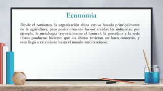 Economía
Desde el comienzo, la organización china estuvo basada principalmente
en la agricultura, pero posteriormente fueron creadas las industrias, por
ejemplo, la metalurgia (especialmente el bronce), la porcelana y la seda
(estos productos hicieron que los chinos tuvieran un buen comercio, y
esto llegó a extenderse hasta el mundo mediterráneo).
 