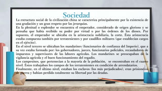 Sociedad
La estructura social de la civilización china se caracteriza principalmente por la existencia de
una gradación y un gran respeto por las jerarquías.
En la plenitud o esplendor se encuentra el emperador, considerado de origen glorioso y se
pensaba que había recibido su poder por virtud o por las órdenes de los dioses. Por
supuesto, el emperador se ubicaba en la aristocracia nobiliaria, la corte. Ésta aristocracia
estaba compuesta también por terratenientes y por caudillos militares (que establecían cargos
en el ejército).
En el nivel tercero se ubicaban los mandarines (funcionarios de confianza del Imperio), que a
su vez estaba formado por: los gobernadores, jueces, funcionarios policiales, recaudadores de
impuestos y supervisores de las labores agrícolas. Los mandarines se preocupaban de la
vigilancia agrícola y el buen funcionamiento del regadío.
Los campesinos, que pertenecían a la mayoría de la población, se encontraban en el cuarto
nivel. Éstos trabajaban los campos de los terratenientes en condición de arrendatarios.
Finalmente, en el último nivel, estaban los esclavos (los más perjudicados), eran prisioneros
de guerra y habían perdido totalmente su libertad por las deudas.
 