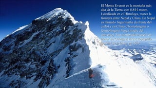 El Monte Everest es la montaña másEl Monte Everest es la montaña más
alta de la Tierra, con 8.844 msnm.alta de la Tierra, con 8.844 msnm.
Localizada en el Himalaya, marca laLocalizada en el Himalaya, marca la
frontera entre Nepal y China. En Nepalfrontera entre Nepal y China. En Nepal
es llamado Sagarmatha (la frente deles llamado Sagarmatha (la frente del
cielo) y en China Chomolungma ocielo) y en China Chomolungma o
Qomolangma Feng (madre delQomolangma Feng (madre del
universo). Fue nombrada Everest enuniverso). Fue nombrada Everest en
honor Sir George Everest, topógrafohonor Sir George Everest, topógrafo
general de la India, en 1865.general de la India, en 1865.
 